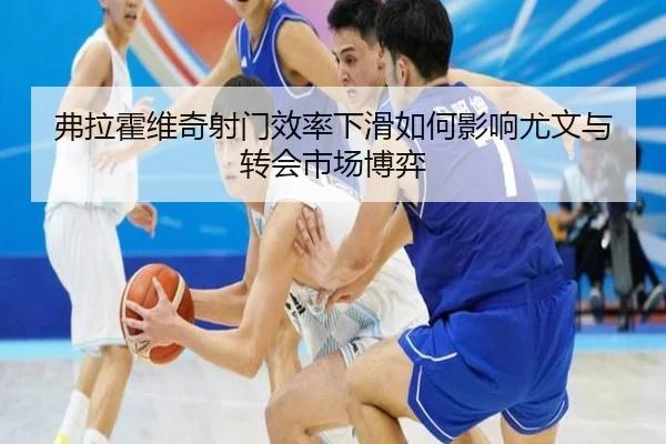 弗拉霍维奇射门效率下滑如何影响尤文与转会市场博弈