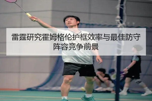雷霆研究霍姆格伦护框效率与最佳防守阵容竞争前景
