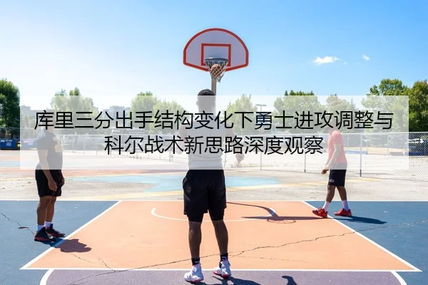 库里三分出手结构变化下勇士进攻调整与科尔战术新思路深度观察