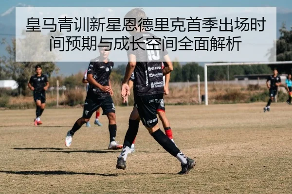 皇马青训新星恩德里克首季出场时间预期与成长空间全面解析