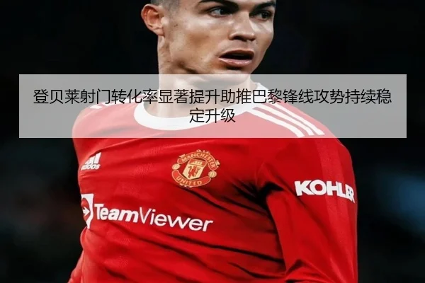 登贝莱射门转化率显著提升助推巴黎锋线攻势持续稳定升级