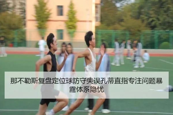 那不勒斯复盘定位球防守失误孔蒂直指专注问题暴露体系隐忧