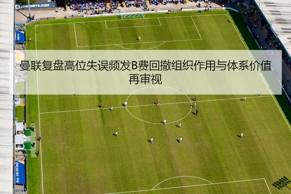 曼联复盘高位失误频发B费回撤组织作用与体系价值再审视