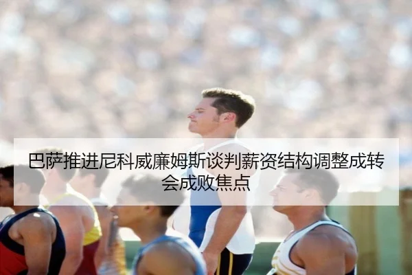 巴萨推进尼科威廉姆斯谈判薪资结构调整成转会成败焦点